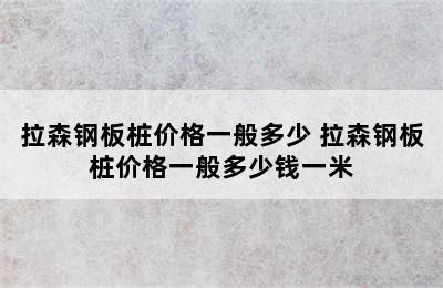 拉森钢板桩价格一般多少 拉森钢板桩价格一般多少钱一米